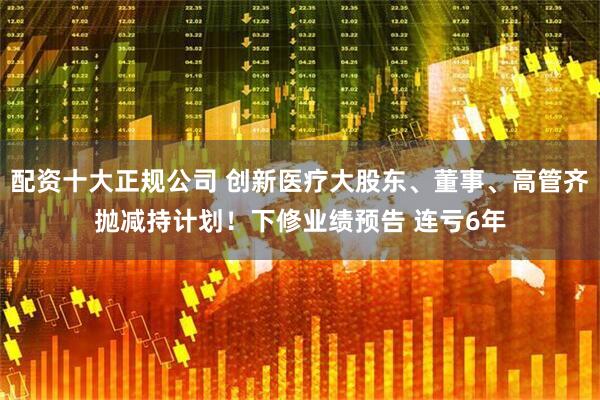 配资十大正规公司 创新医疗大股东、董事、高管齐抛减持计划！下修业绩预告 连亏6年