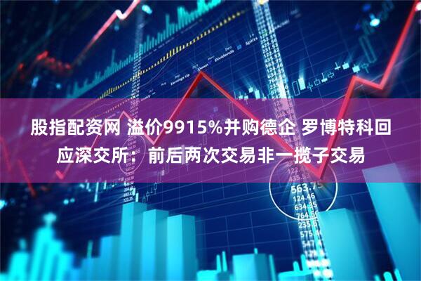 股指配资网 溢价9915%并购德企 罗博特科回应深交所：前后两次交易非一揽子交易