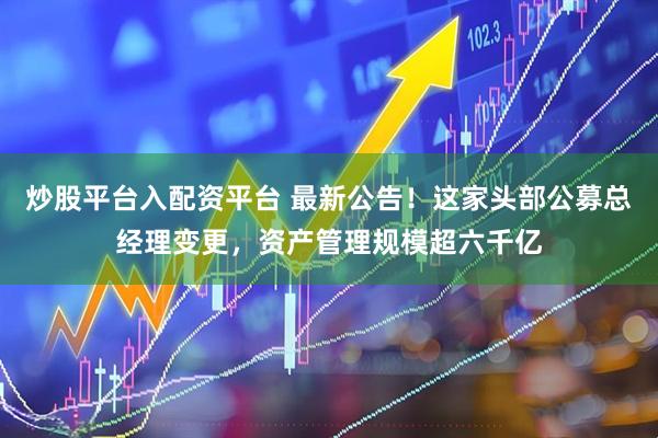 炒股平台入配资平台 最新公告！这家头部公募总经理变更，资产管理规模超六千亿