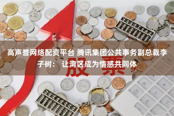 高声誉网络配资平台 腾讯集团公共事务副总裁李子树： 让湾区成为情感共同体
