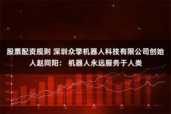 股票配资规则 深圳众擎机器人科技有限公司创始人赵同阳： 机器人永远服务于人类