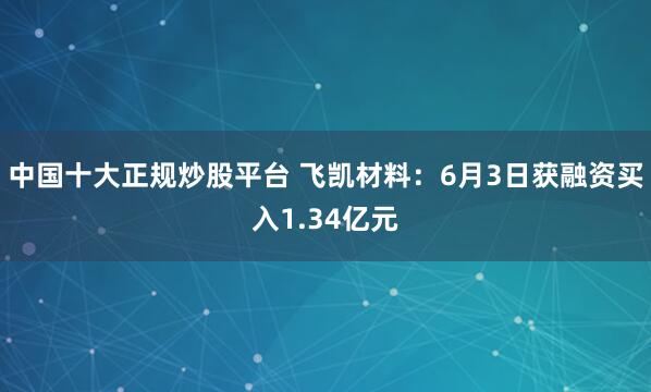 中国十大正规炒股平台 飞凯材料：6月3日获融资买入1.34亿元