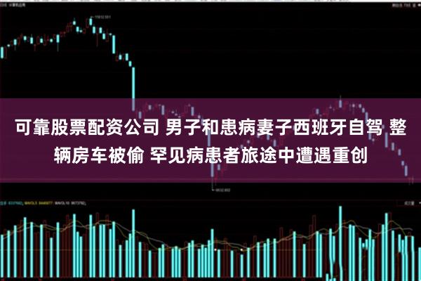 可靠股票配资公司 男子和患病妻子西班牙自驾 整辆房车被偷 罕见病患者旅途中遭遇重创