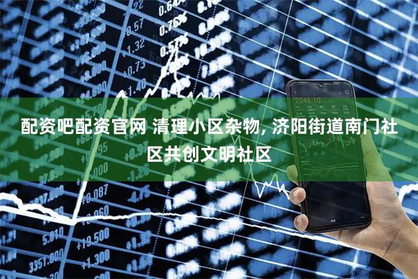 配资吧配资官网 清理小区杂物, 济阳街道南门社区共创文明社区