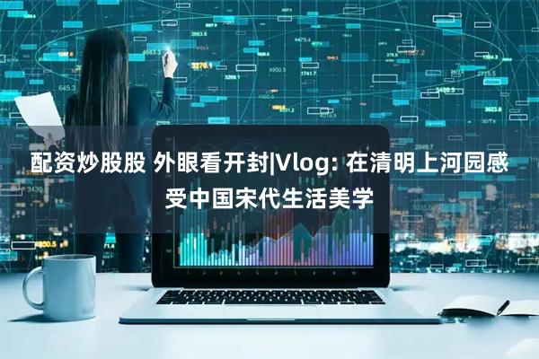 配资炒股股 外眼看开封|Vlog: 在清明上河园感受中国宋代生活美学