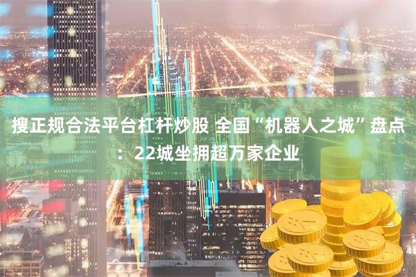 搜正规合法平台杠杆炒股 全国“机器人之城”盘点：22城坐拥超万家企业