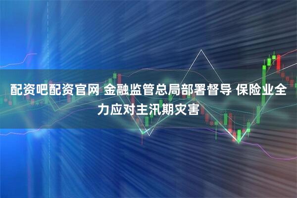 配资吧配资官网 金融监管总局部署督导 保险业全力应对主汛期灾害