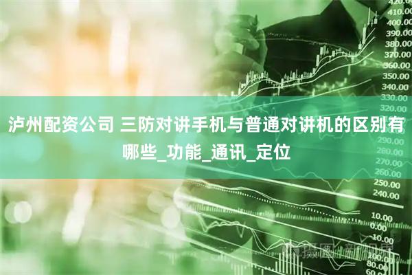 泸州配资公司 三防对讲手机与普通对讲机的区别有哪些_功能_通讯_定位