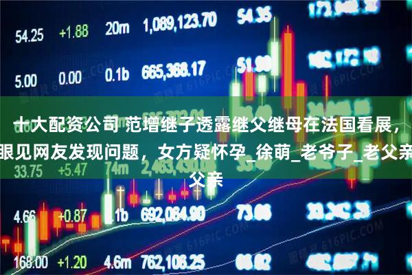 十大配资公司 范增继子透露继父继母在法国看展，眼见网友发现问题，女方疑怀孕_徐萌_老爷子_老父亲
