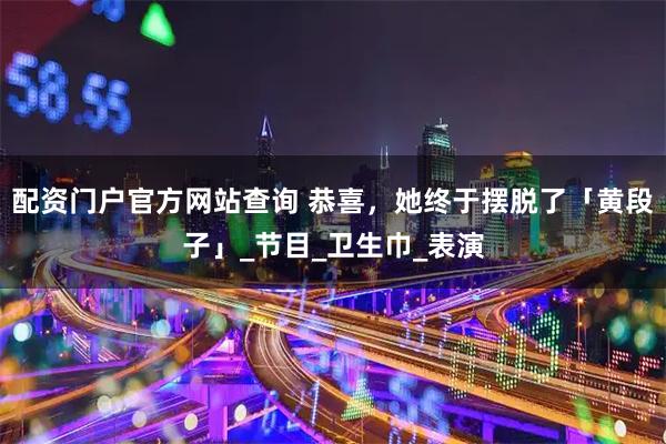 配资门户官方网站查询 恭喜，她终于摆脱了「黄段子」_节目_卫生巾_表演