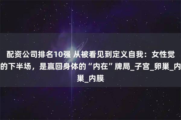 配资公司排名10强 从被看见到定义自我：女性觉醒的下半场，是赢回身体的“内在”牌局_子宫_卵巢_内膜