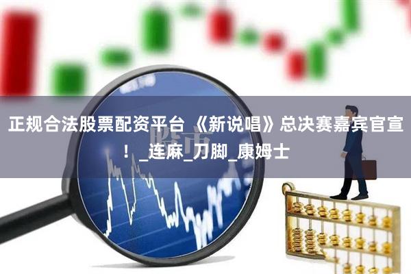 正规合法股票配资平台 《新说唱》总决赛嘉宾官宣！_连麻_刀脚_康姆士
