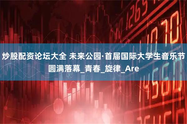 炒股配资论坛大全 未来公园·首届国际大学生音乐节圆满落幕_青春_旋律_Are