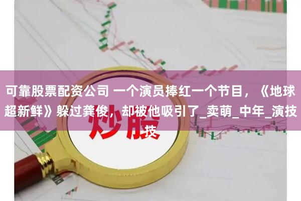 可靠股票配资公司 一个演员捧红一个节目，《地球超新鲜》躲过龚俊，却被他吸引了_卖萌_中年_演技