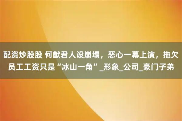 配资炒股股 何猷君人设崩塌，恶心一幕上演，拖欠员工工资只是“冰山一角”_形象_公司_豪门子弟