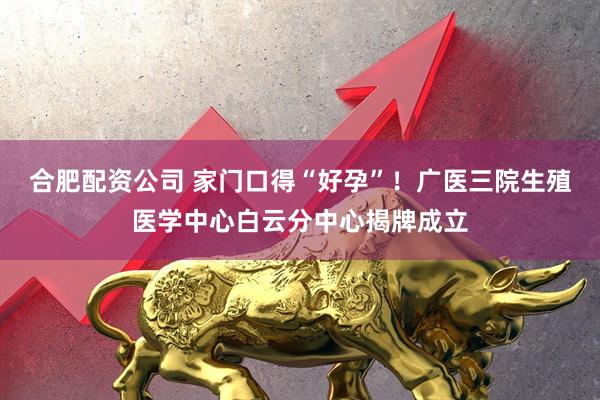 合肥配资公司 家门口得“好孕”！广医三院生殖医学中心白云分中心揭牌成立
