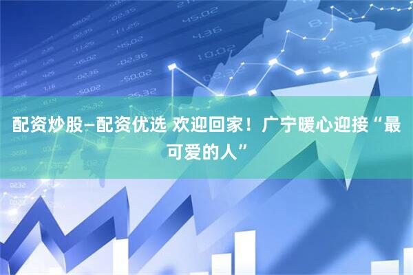 配资炒股—配资优选 欢迎回家！广宁暖心迎接“最可爱的人”